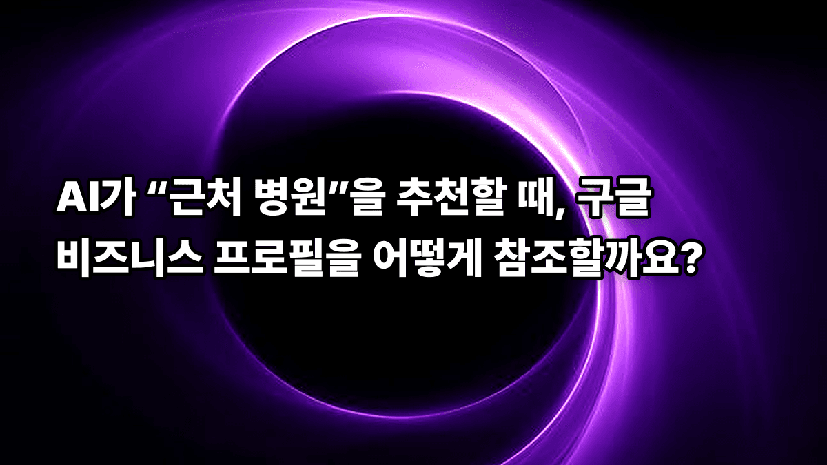 AI가 “근처 병원”을 추천할 때, 구글 비즈니스 프로필을 어떻게 참조할까요?