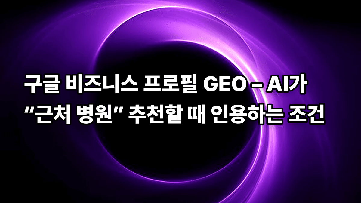 구글 비즈니스 프로필 GEO – AI가 “근처 병원” 추천할 때 인용하는 조건